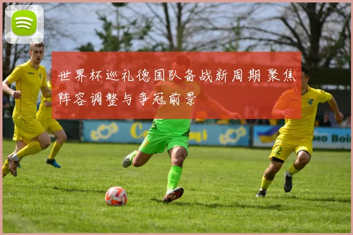 世界杯巡礼德国队备战新周期 聚焦阵容调整与争冠前景