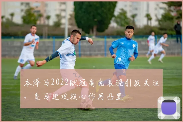 本泽马2022欧冠高光表现引发关注，皇马进攻核心作用凸显