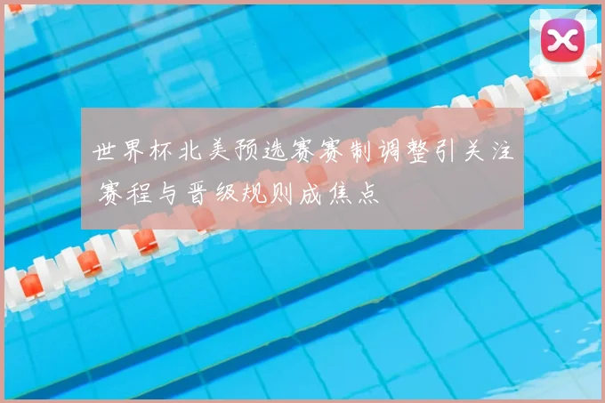 世界杯北美预选赛赛制调整引关注 赛程与晋级规则成焦点
