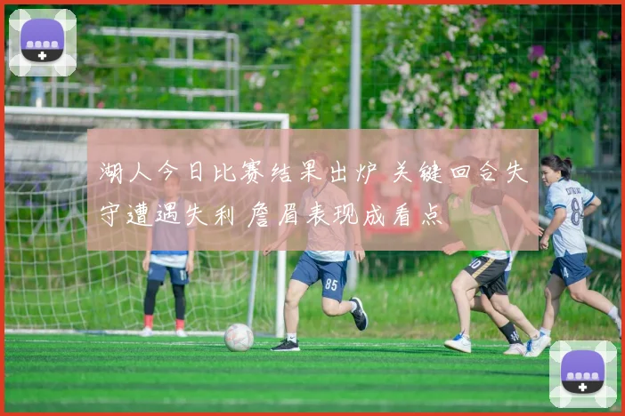 湖人今日比赛结果出炉 关键回合失守遭遇失利 詹眉表现成看点