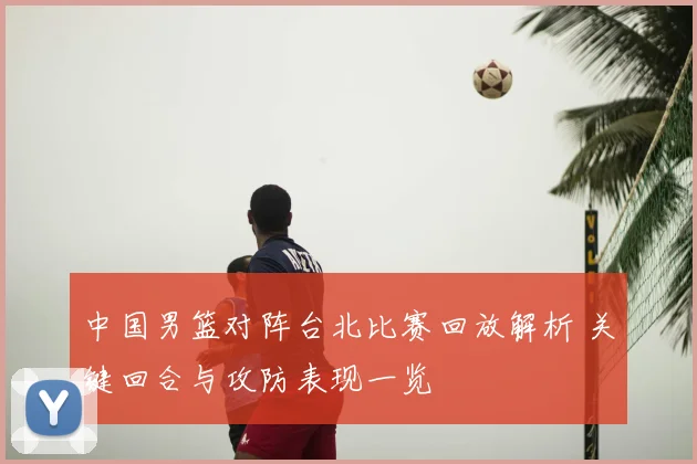 中国男篮对阵台北比赛回放解析 关键回合与攻防表现一览