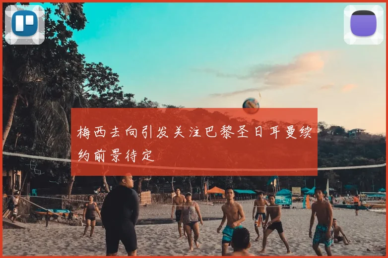梅西去向引发关注巴黎圣日耳曼续约前景待定