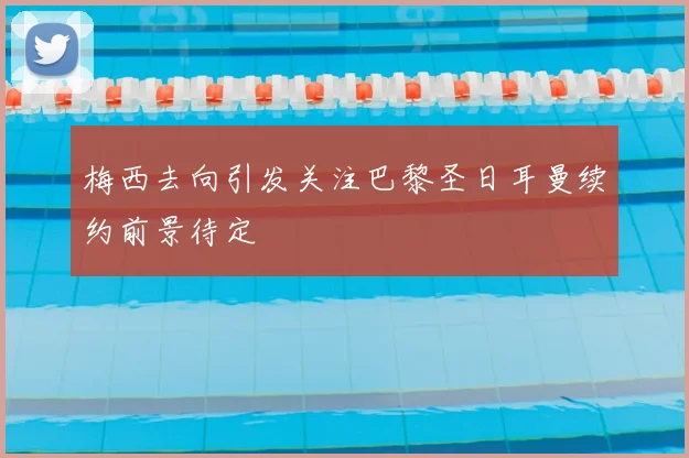 梅西去向引发关注巴黎圣日耳曼续约前景待定