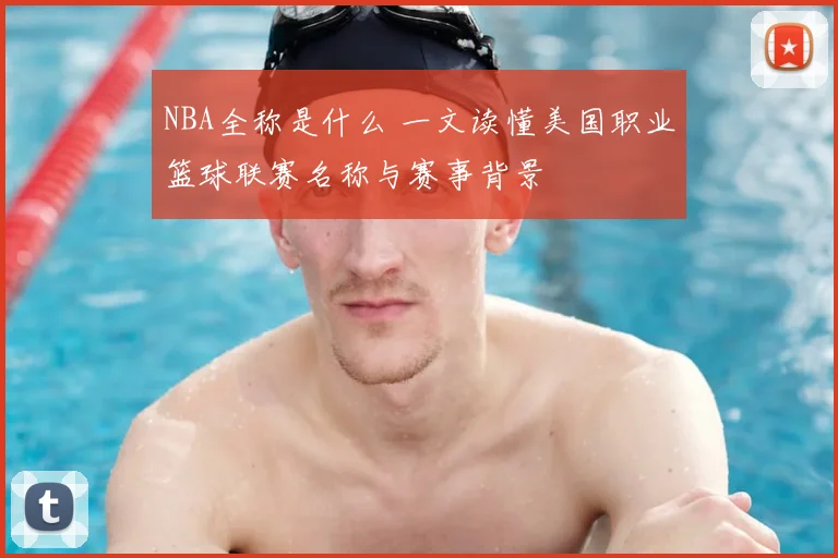 NBA全称是什么 一文读懂美国职业篮球联赛名称与赛事背景