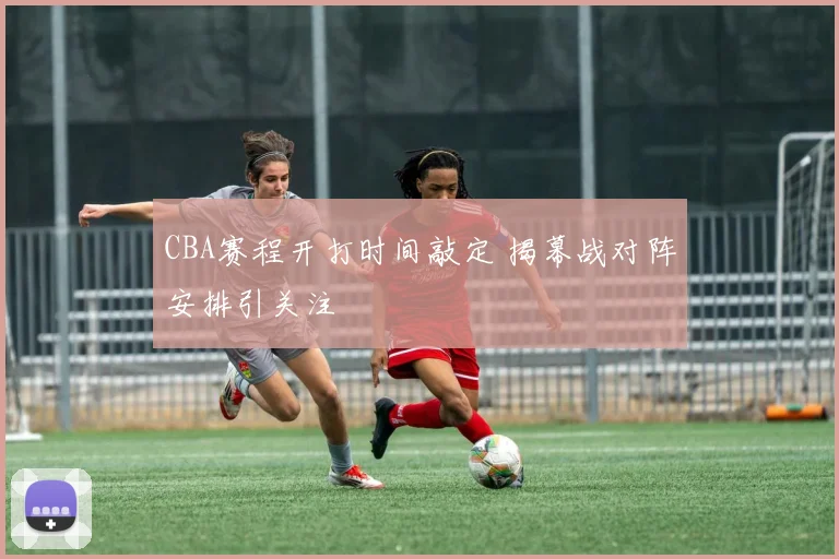 CBA赛程开打时间敲定 揭幕战对阵安排引关注