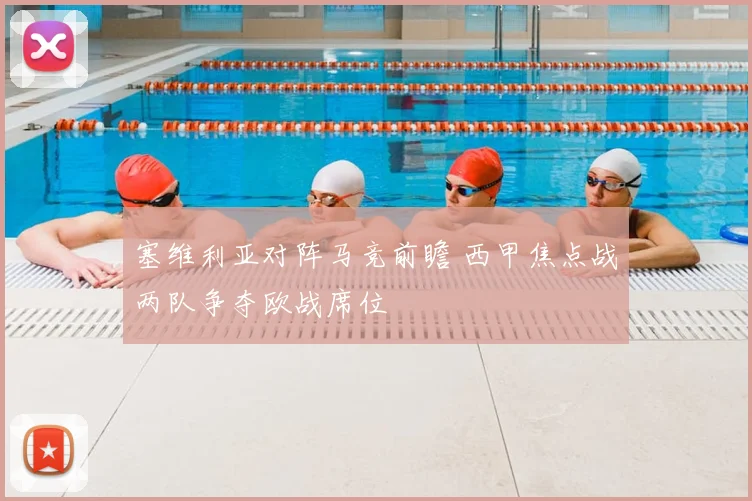 塞维利亚对阵马竞前瞻 西甲焦点战两队争夺欧战席位