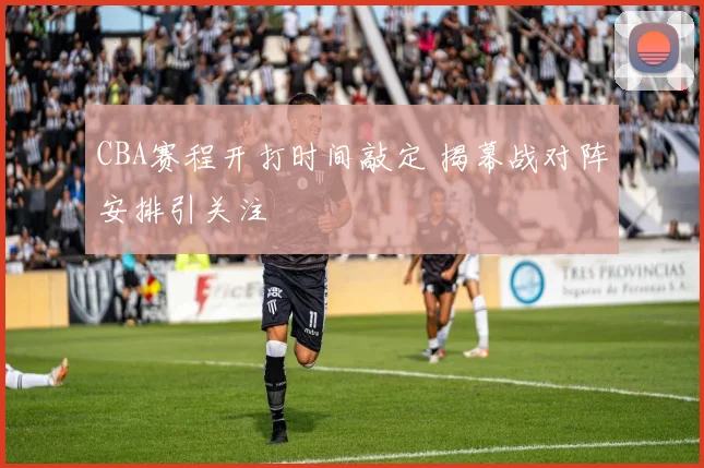 CBA赛程开打时间敲定 揭幕战对阵安排引关注