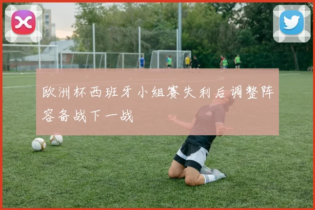 欧洲杯西班牙小组赛失利后调整阵容备战下一战
