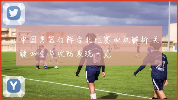中国男篮对阵台北比赛回放解析 关键回合与攻防表现一览