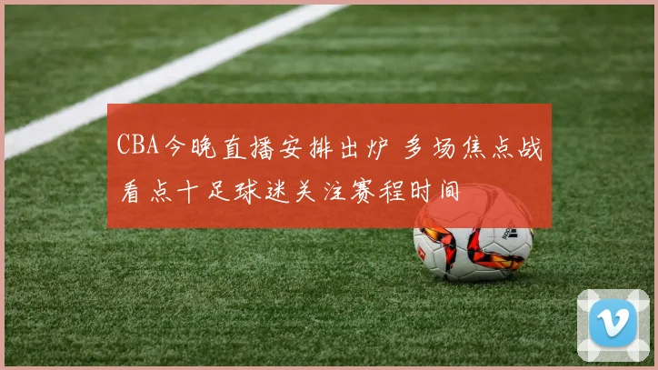 CBA今晚直播安排出炉 多场焦点战看点十足球迷关注赛程时间