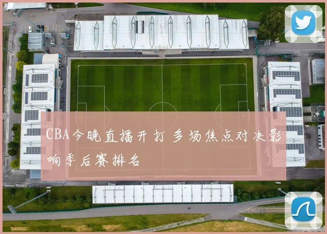 CBA今晚直播开打 多场焦点对决影响季后赛排名