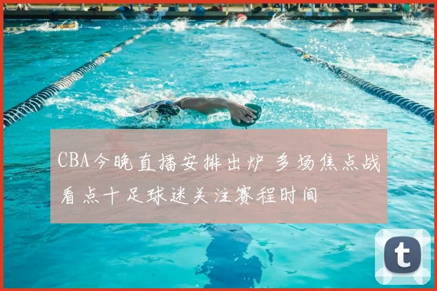 CBA今晚直播安排出炉 多场焦点战看点十足球迷关注赛程时间