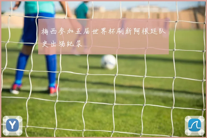 梅西参加五届世界杯刷新阿根廷队史出场纪录