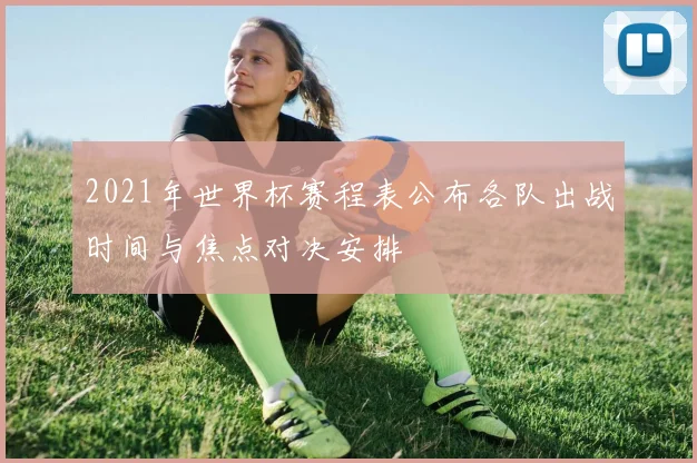 2021年世界杯赛程表公布各队出战时间与焦点对决安排