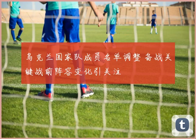 乌克兰国家队成员名单调整 备战关键战前阵容变化引关注