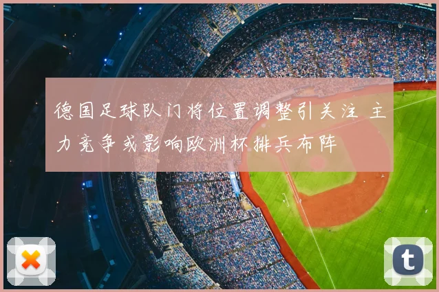 德国足球队门将位置调整引关注 主力竞争或影响欧洲杯排兵布阵