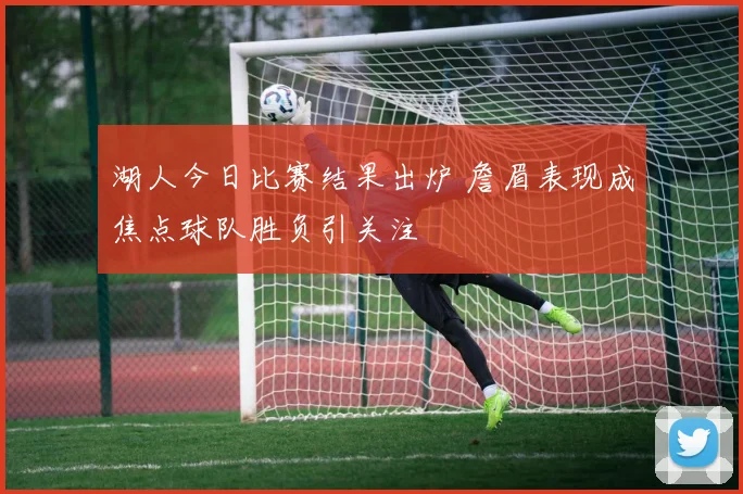 湖人今日比赛结果出炉 詹眉表现成焦点球队胜负引关注